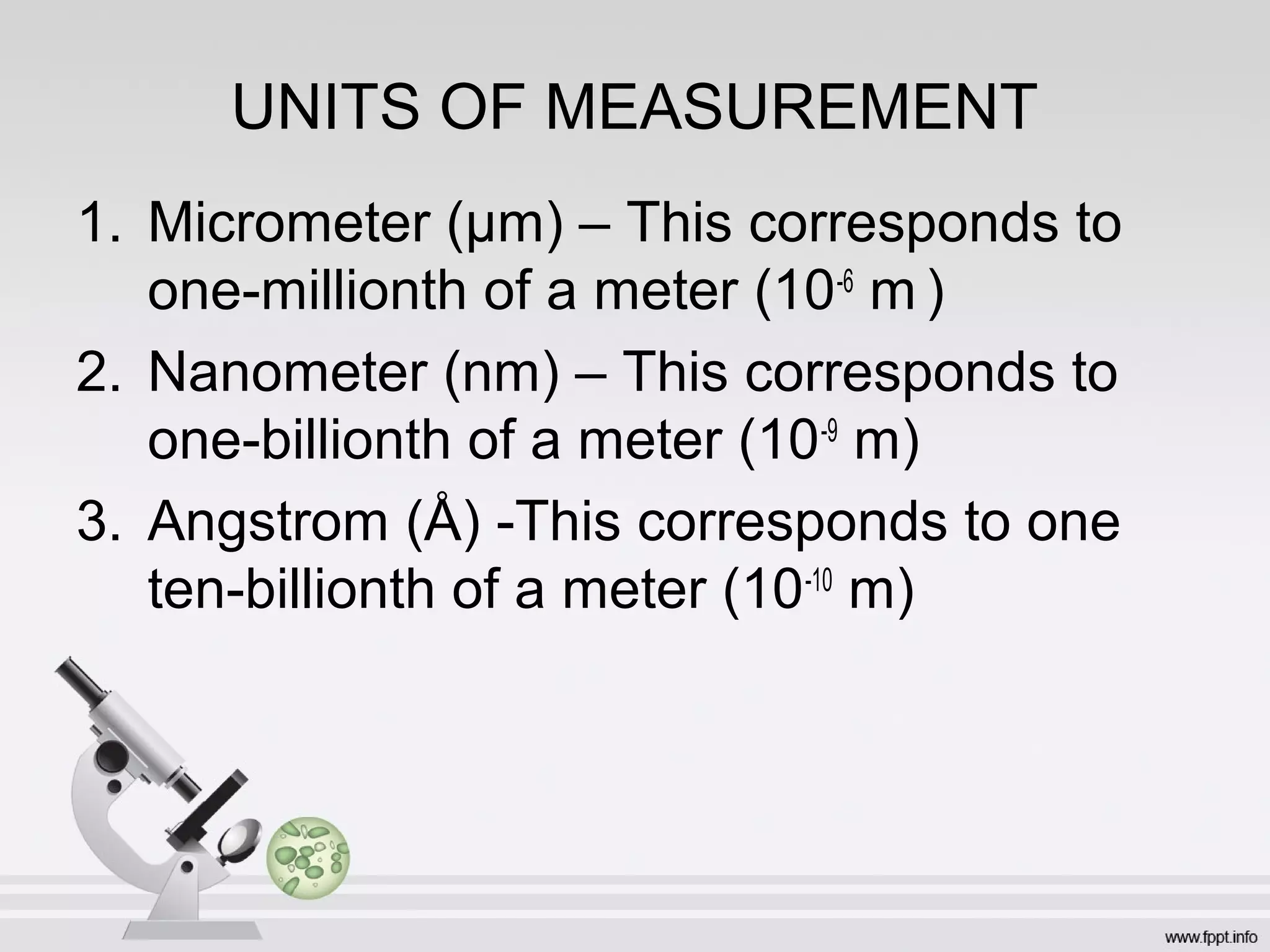 UNITS OF MEASUREMENT
1. Micrometer (µm) – This corresponds to
one-millionth of a meter (10-6
m )
2. Nanometer (nm) – This corresponds to
one-billionth of a meter (10-9
m)
3. Angstrom (Å) -This corresponds to one
ten-billionth of a meter (10-10
m)
 