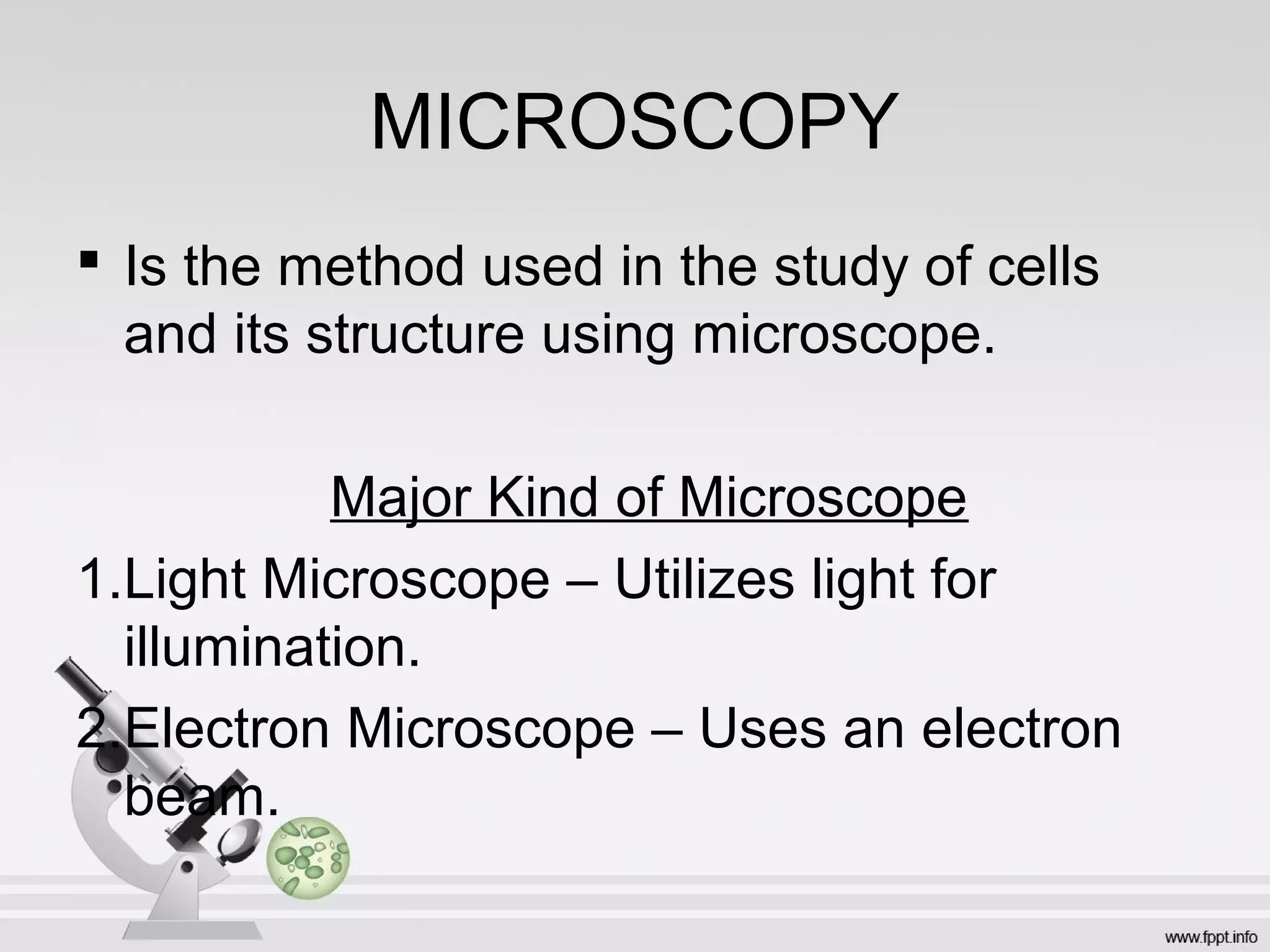 MICROSCOPY
 Is the method used in the study of cells
and its structure using microscope.
Major Kind of Microscope
1.Light Microscope – Utilizes light for
illumination.
2.Electron Microscope – Uses an electron
beam.
 
