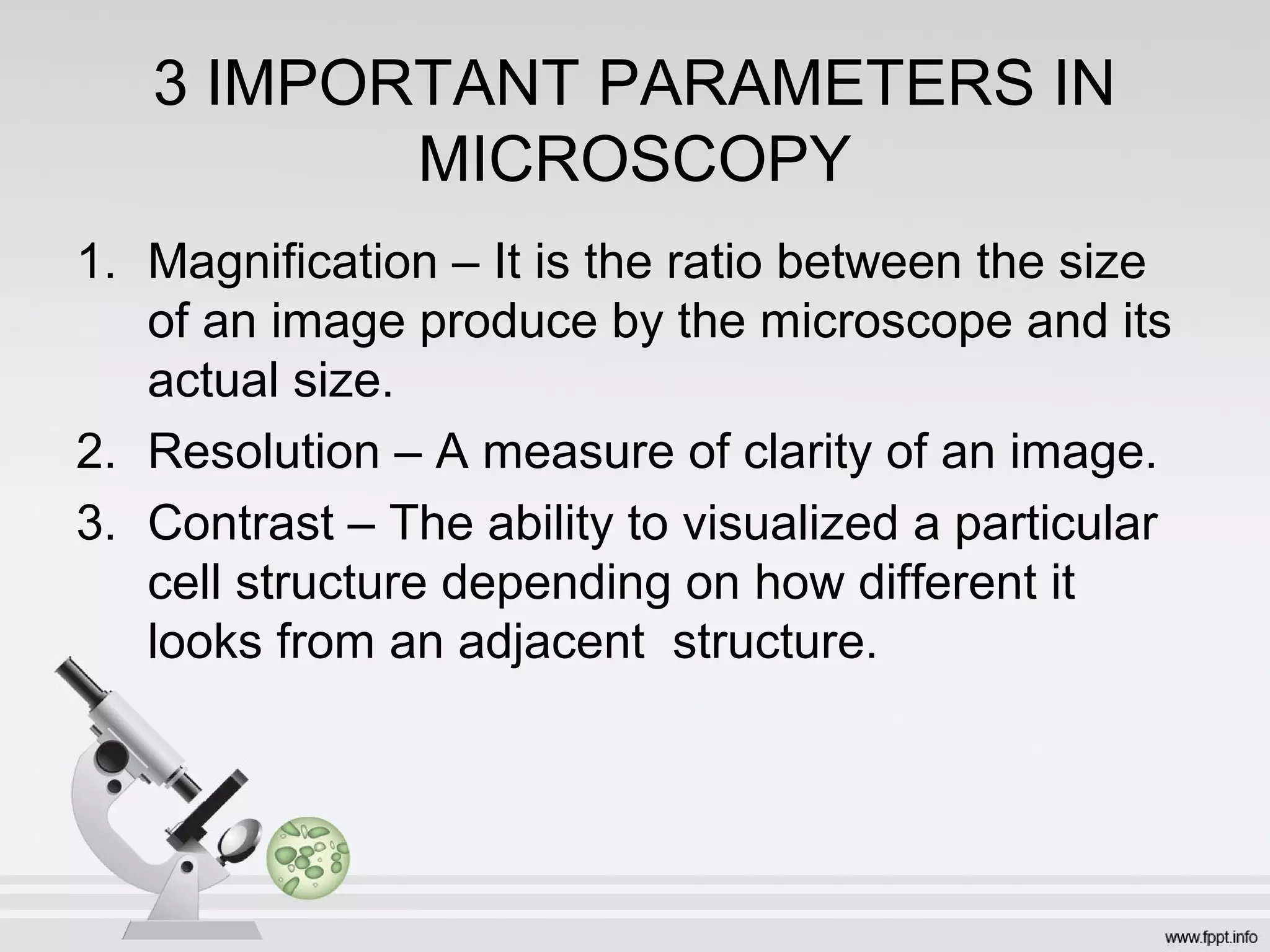 3 IMPORTANT PARAMETERS IN
MICROSCOPY
1. Magnification – It is the ratio between the size
of an image produce by the microscope and its
actual size.
2. Resolution – A measure of clarity of an image.
3. Contrast – The ability to visualized a particular
cell structure depending on how different it
looks from an adjacent structure.
 