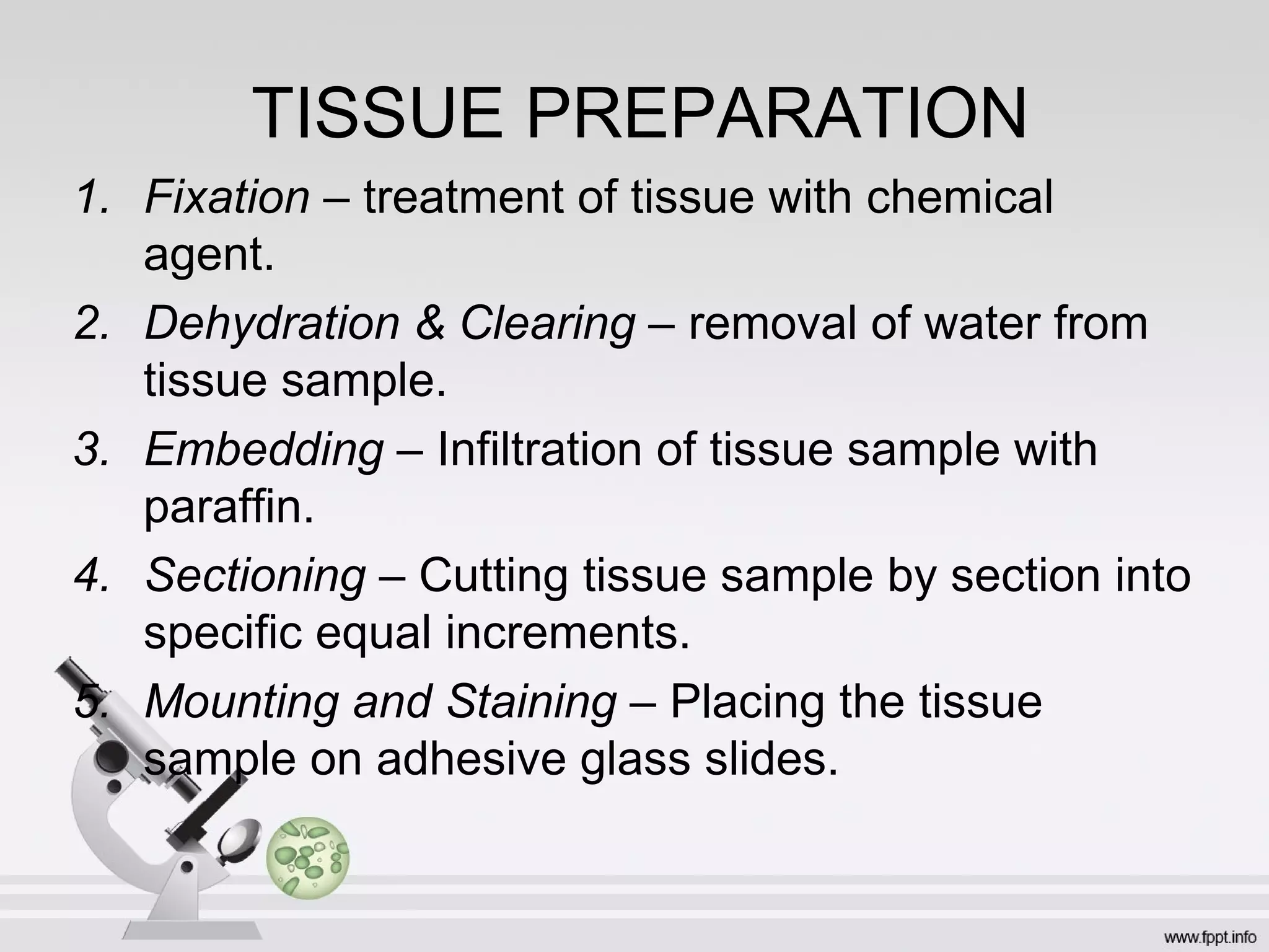 TISSUE PREPARATION
1. Fixation – treatment of tissue with chemical
agent.
2. Dehydration & Clearing – removal of water from
tissue sample.
3. Embedding – Infiltration of tissue sample with
paraffin.
4. Sectioning – Cutting tissue sample by section into
specific equal increments.
5. Mounting and Staining – Placing the tissue
sample on adhesive glass slides.
 