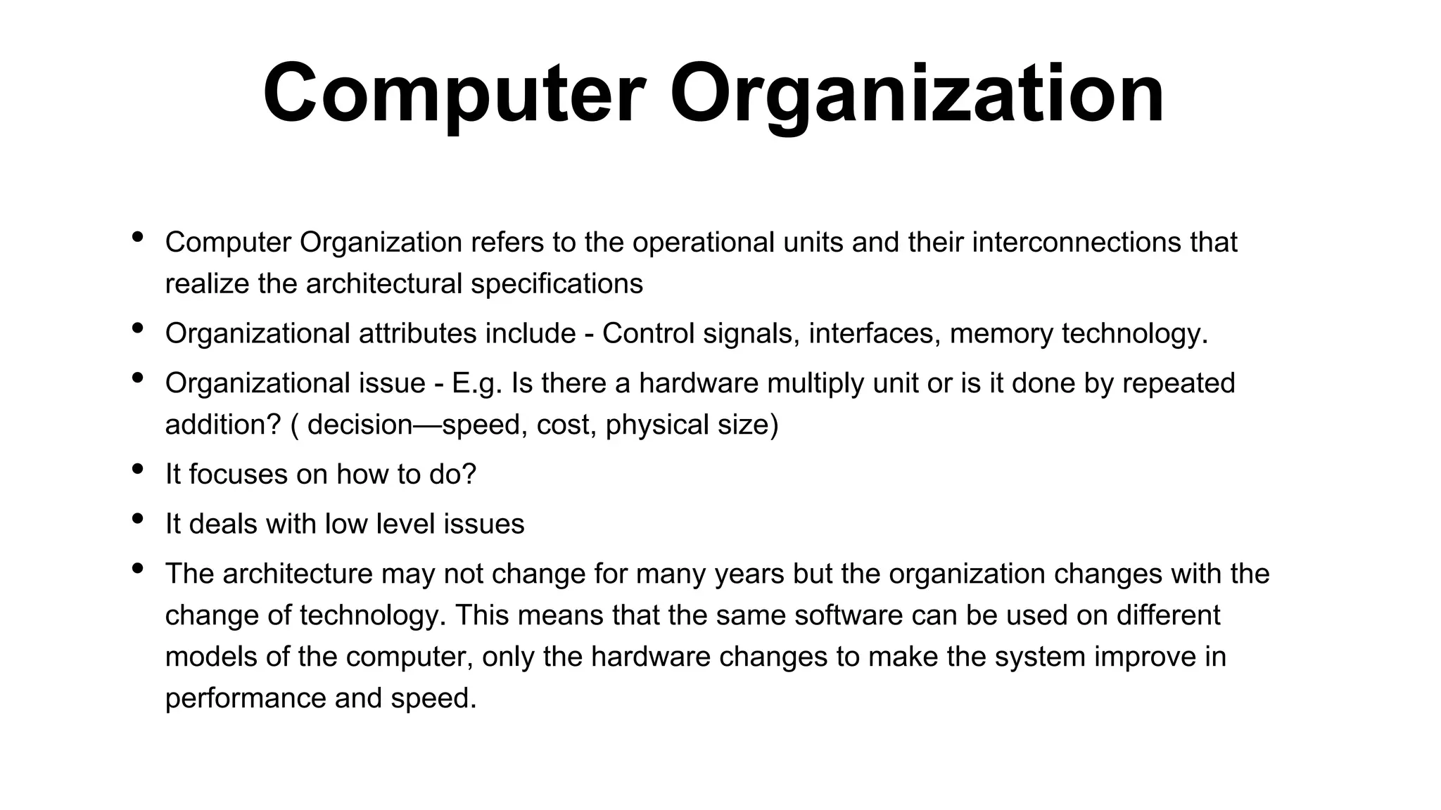 • Computer Organization refers to the operational units and their interconnections that
realize the architectural specifications
• Organizational attributes include - Control signals, interfaces, memory technology.
• Organizational issue - E.g. Is there a hardware multiply unit or is it done by repeated
addition? ( decision—speed, cost, physical size)
• It focuses on how to do?
• It deals with low level issues
• The architecture may not change for many years but the organization changes with the
change of technology. This means that the same software can be used on different
models of the computer, only the hardware changes to make the system improve in
performance and speed.
Computer Organization
 