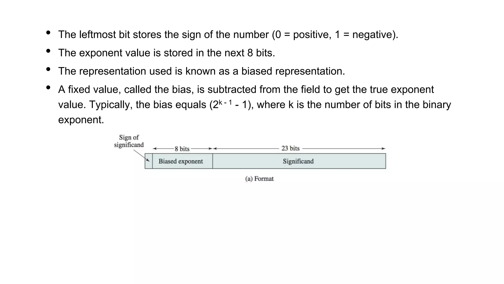 • The leftmost bit stores the sign of the number (0 = positive, 1 = negative).
• The exponent value is stored in the next 8 bits.
• The representation used is known as a biased representation.
• A fixed value, called the bias, is subtracted from the field to get the true exponent
value. Typically, the bias equals (2k - 1 - 1), where k is the number of bits in the binary
exponent.
 