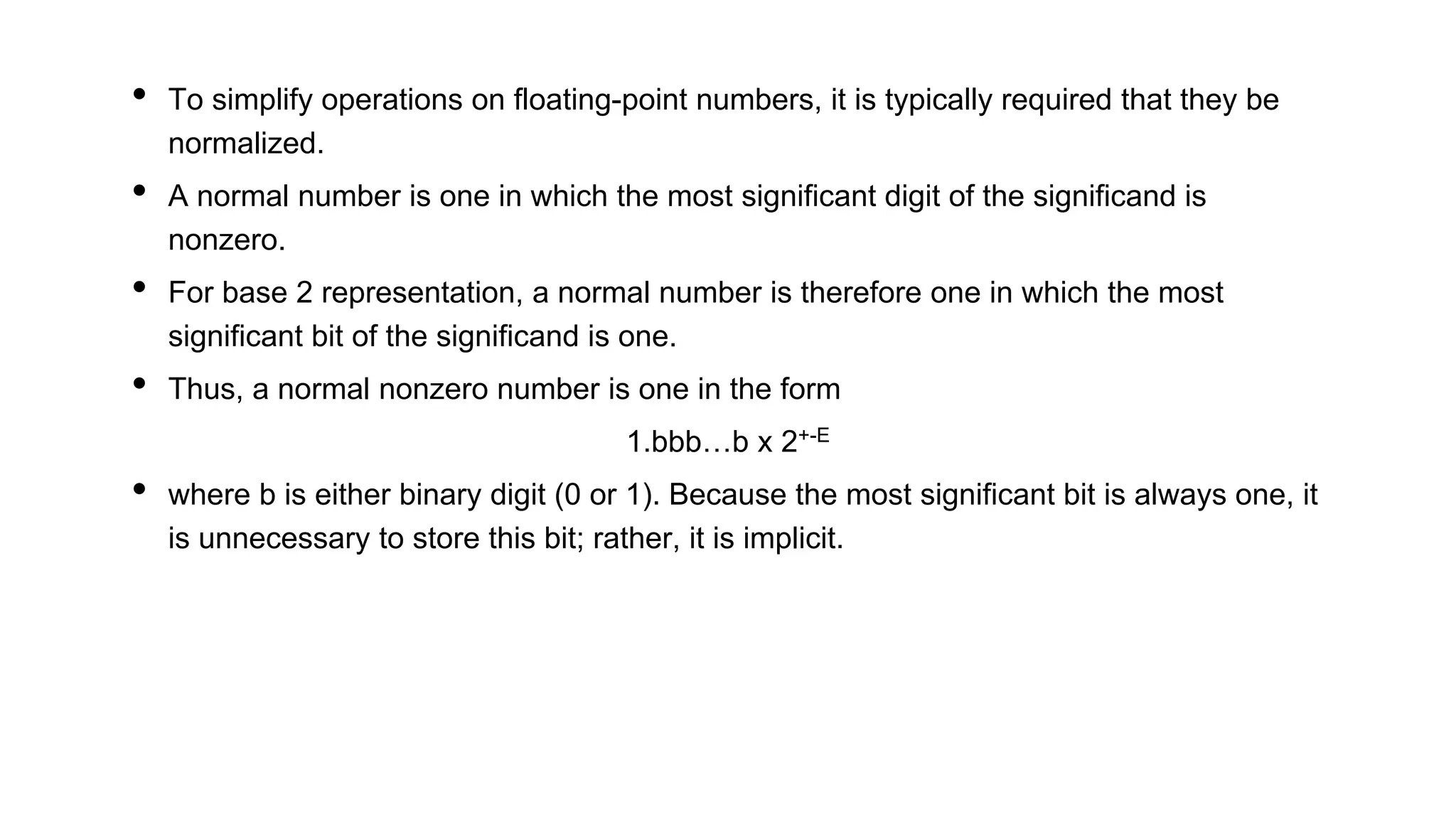 • To simplify operations on floating-point numbers, it is typically required that they be
normalized.
• A normal number is one in which the most significant digit of the significand is
nonzero.
• For base 2 representation, a normal number is therefore one in which the most
significant bit of the significand is one.
• Thus, a normal nonzero number is one in the form
1.bbb…b x 2+-E
• where b is either binary digit (0 or 1). Because the most significant bit is always one, it
is unnecessary to store this bit; rather, it is implicit.
 