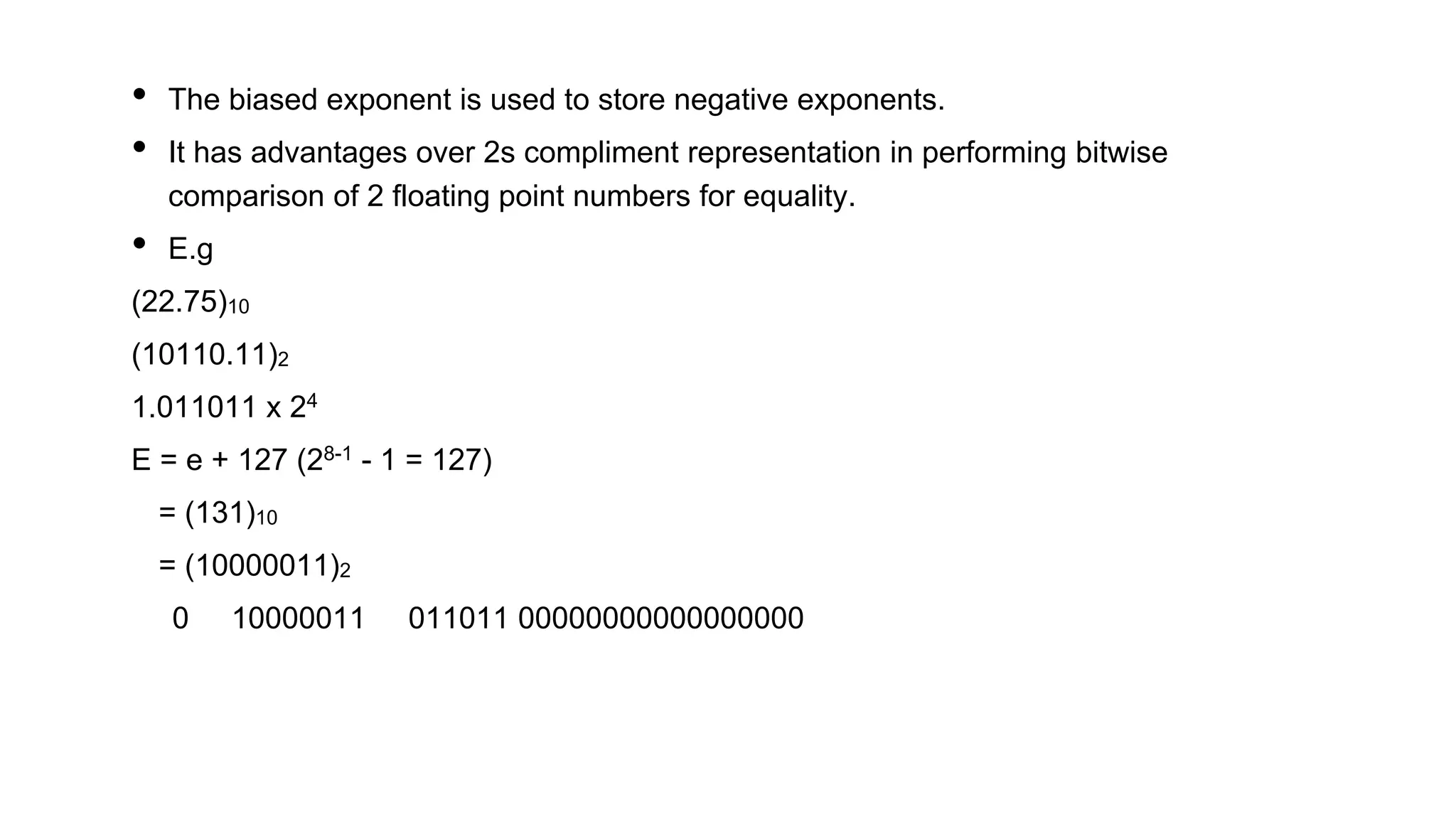• The biased exponent is used to store negative exponents.
• It has advantages over 2s compliment representation in performing bitwise
comparison of 2 floating point numbers for equality.
• E.g
(22.75)10
(10110.11)2
1.011011 x 24
E = e + 127 (28-1 - 1 = 127)
= (131)10
= (10000011)2
0 10000011 011011 00000000000000000
 