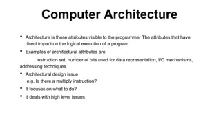 • Architecture is those attributes visible to the programmer The attributes that have
direct impact on the logical execution of a program
• Examples of architectural attributes are
Instruction set, number of bits used for data representation, I/O mechanisms,
addressing techniques.
• Architectural design issue
e.g. Is there a multiply instruction?
• It focuses on what to do?
• It deals with high level issues
Computer Architecture
 