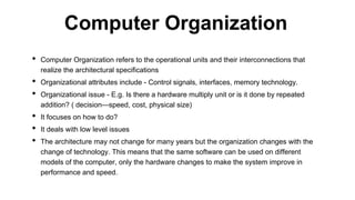 • Computer Organization refers to the operational units and their interconnections that
realize the architectural specifications
• Organizational attributes include - Control signals, interfaces, memory technology.
• Organizational issue - E.g. Is there a hardware multiply unit or is it done by repeated
addition? ( decision—speed, cost, physical size)
• It focuses on how to do?
• It deals with low level issues
• The architecture may not change for many years but the organization changes with the
change of technology. This means that the same software can be used on different
models of the computer, only the hardware changes to make the system improve in
performance and speed.
Computer Organization
 