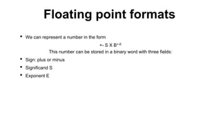 • We can represent a number in the form
+- S X B+-E
This number can be stored in a binary word with three fields:
• Sign: plus or minus
• Significand S
• Exponent E
Floating point formats
 