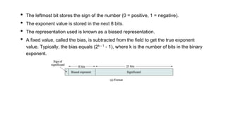 • The leftmost bit stores the sign of the number (0 = positive, 1 = negative).
• The exponent value is stored in the next 8 bits.
• The representation used is known as a biased representation.
• A fixed value, called the bias, is subtracted from the field to get the true exponent
value. Typically, the bias equals (2k - 1 - 1), where k is the number of bits in the binary
exponent.
 