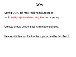 OOA
• During OOA, the most important purpose is
– To identify objects and describing them in a proper way.
• Objects should be identified with responsibilities.
• Responsibilities are the functions performed by the object.
 