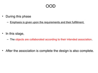 OOD
• During this phase
– Emphasis is given upon the requirements and their fulfillment.
• In this stage,
– The objects are collaborated according to their intended association.
• After the association is complete the design is also complete.
 