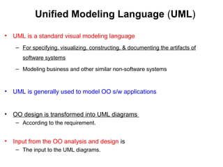 Unified Modeling Language (UML)
• UML is a standard visual modeling language
– For specifying, visualizing, constructing, & documenting the artifacts of
software systems
– Modeling business and other similar non-software systems
• UML is generally used to model OO s/w applications
• OO design is transformed into UML diagrams
– According to the requirement.
• Input from the OO analysis and design is
– The input to the UML diagrams.
 