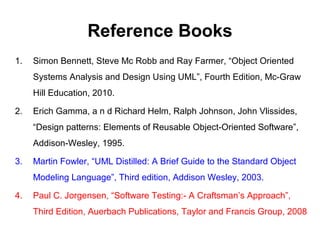 Reference Books
1. Simon Bennett, Steve Mc Robb and Ray Farmer, “Object Oriented
Systems Analysis and Design Using UML”, Fourth Edition, Mc-Graw
Hill Education, 2010.
2. Erich Gamma, a n d Richard Helm, Ralph Johnson, John Vlissides,
“Design patterns: Elements of Reusable Object-Oriented Software”,
Addison-Wesley, 1995.
3. Martin Fowler, “UML Distilled: A Brief Guide to the Standard Object
Modeling Language”, Third edition, Addison Wesley, 2003.
4. Paul C. Jorgensen, “Software Testing:- A Craftsman’s Approach”,
Third Edition, Auerbach Publications, Taylor and Francis Group, 2008
 