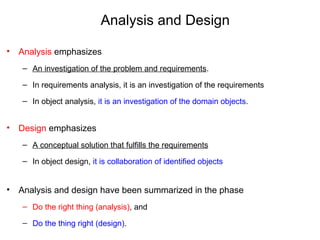 Analysis and Design
• Analysis emphasizes
– An investigation of the problem and requirements.
– In requirements analysis, it is an investigation of the requirements
– In object analysis, it is an investigation of the domain objects.
• Design emphasizes
– A conceptual solution that fulfills the requirements
– In object design, it is collaboration of identified objects
• Analysis and design have been summarized in the phase
– Do the right thing (analysis), and
– Do the thing right (design).
 