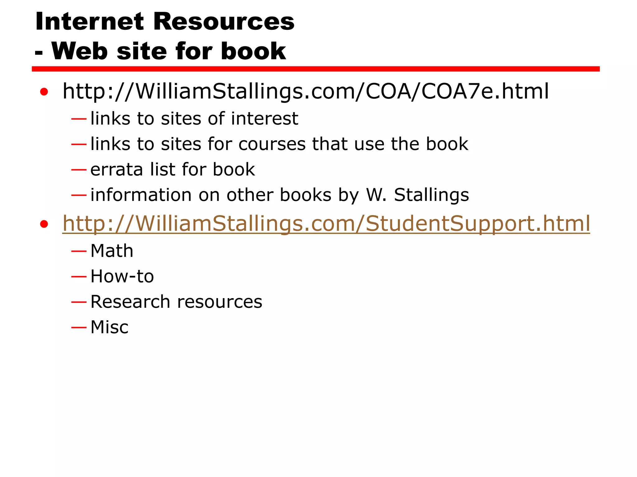 Internet Resources
- Web site for book
• http://WilliamStallings.com/COA/COA7e.html
—links to sites of interest
—links to sites for courses that use the book
—errata list for book
—information on other books by W. Stallings
• http://WilliamStallings.com/StudentSupport.html
—Math
—How-to
—Research resources
—Misc
 