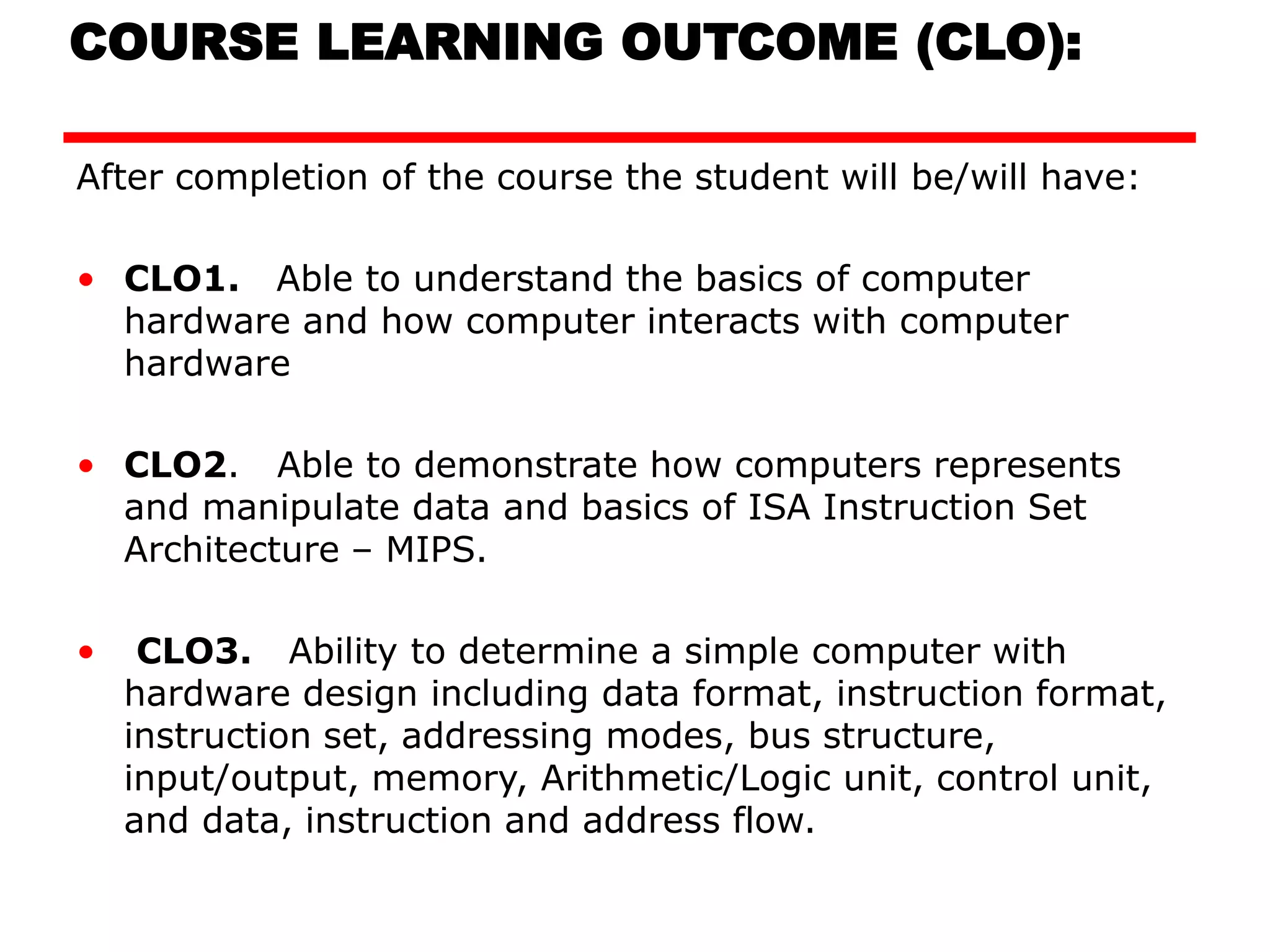 COURSE LEARNING OUTCOME (CLO):
After completion of the course the student will be/will have:
• CLO1. Able to understand the basics of computer
hardware and how computer interacts with computer
hardware
• CLO2. Able to demonstrate how computers represents
and manipulate data and basics of ISA Instruction Set
Architecture – MIPS.
• CLO3. Ability to determine a simple computer with
hardware design including data format, instruction format,
instruction set, addressing modes, bus structure,
input/output, memory, Arithmetic/Logic unit, control unit,
and data, instruction and address flow.
 