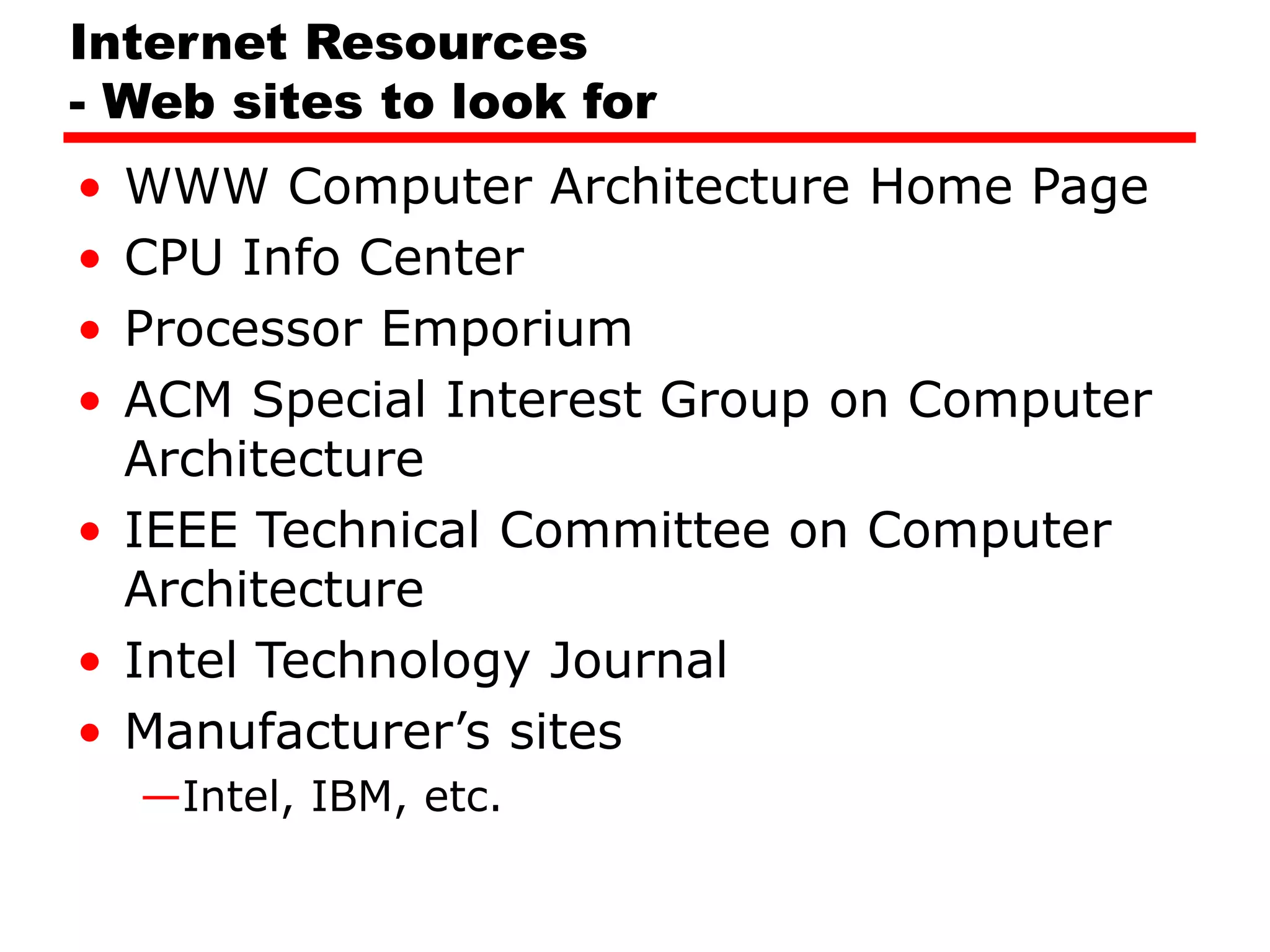 Internet Resources
- Web sites to look for
• WWW Computer Architecture Home Page
• CPU Info Center
• Processor Emporium
• ACM Special Interest Group on Computer
Architecture
• IEEE Technical Committee on Computer
Architecture
• Intel Technology Journal
• Manufacturer’s sites
—Intel, IBM, etc.
 