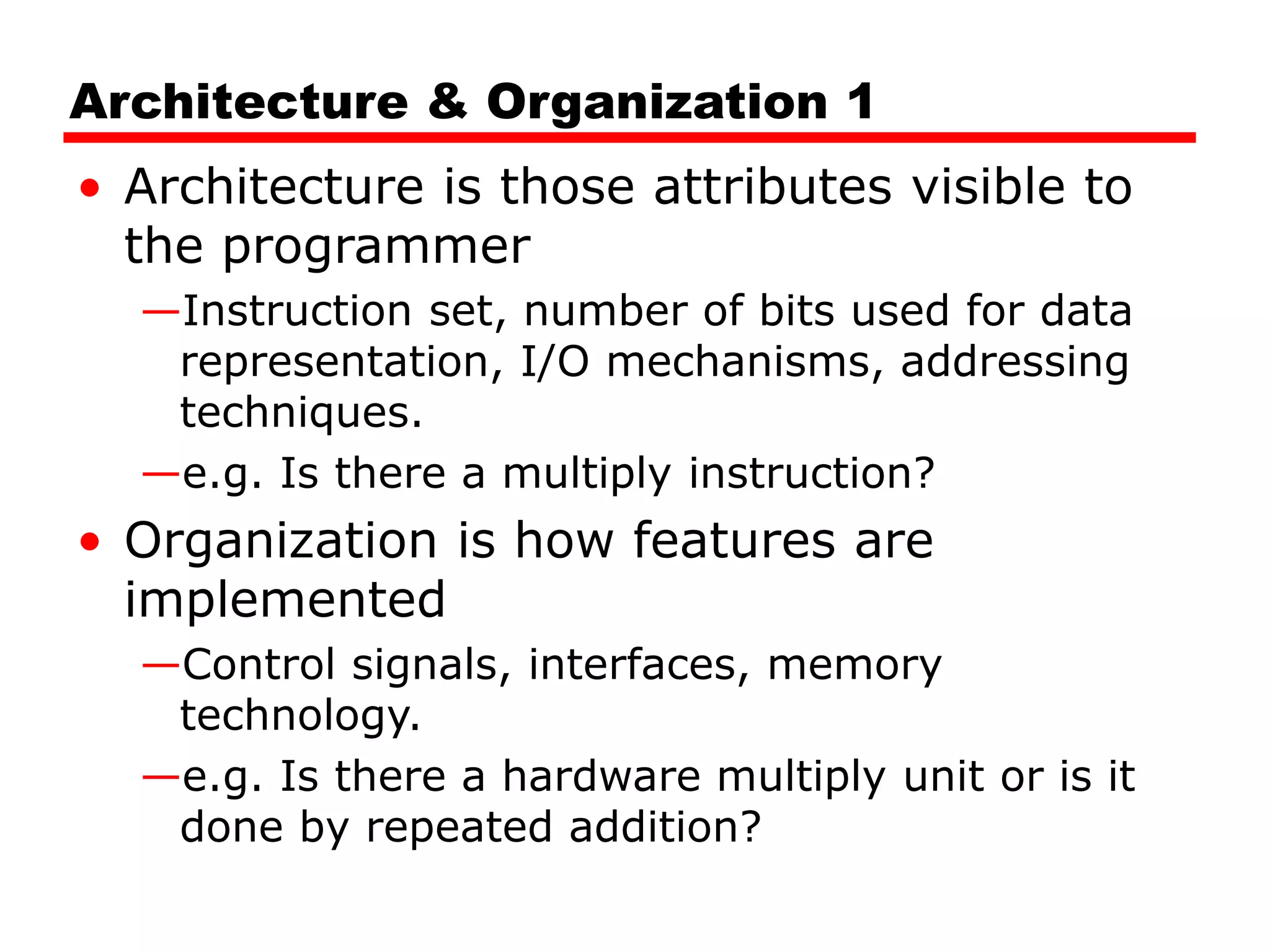 Architecture & Organization 1
• Architecture is those attributes visible to
the programmer
—Instruction set, number of bits used for data
representation, I/O mechanisms, addressing
techniques.
—e.g. Is there a multiply instruction?
• Organization is how features are
implemented
—Control signals, interfaces, memory
technology.
—e.g. Is there a hardware multiply unit or is it
done by repeated addition?
 