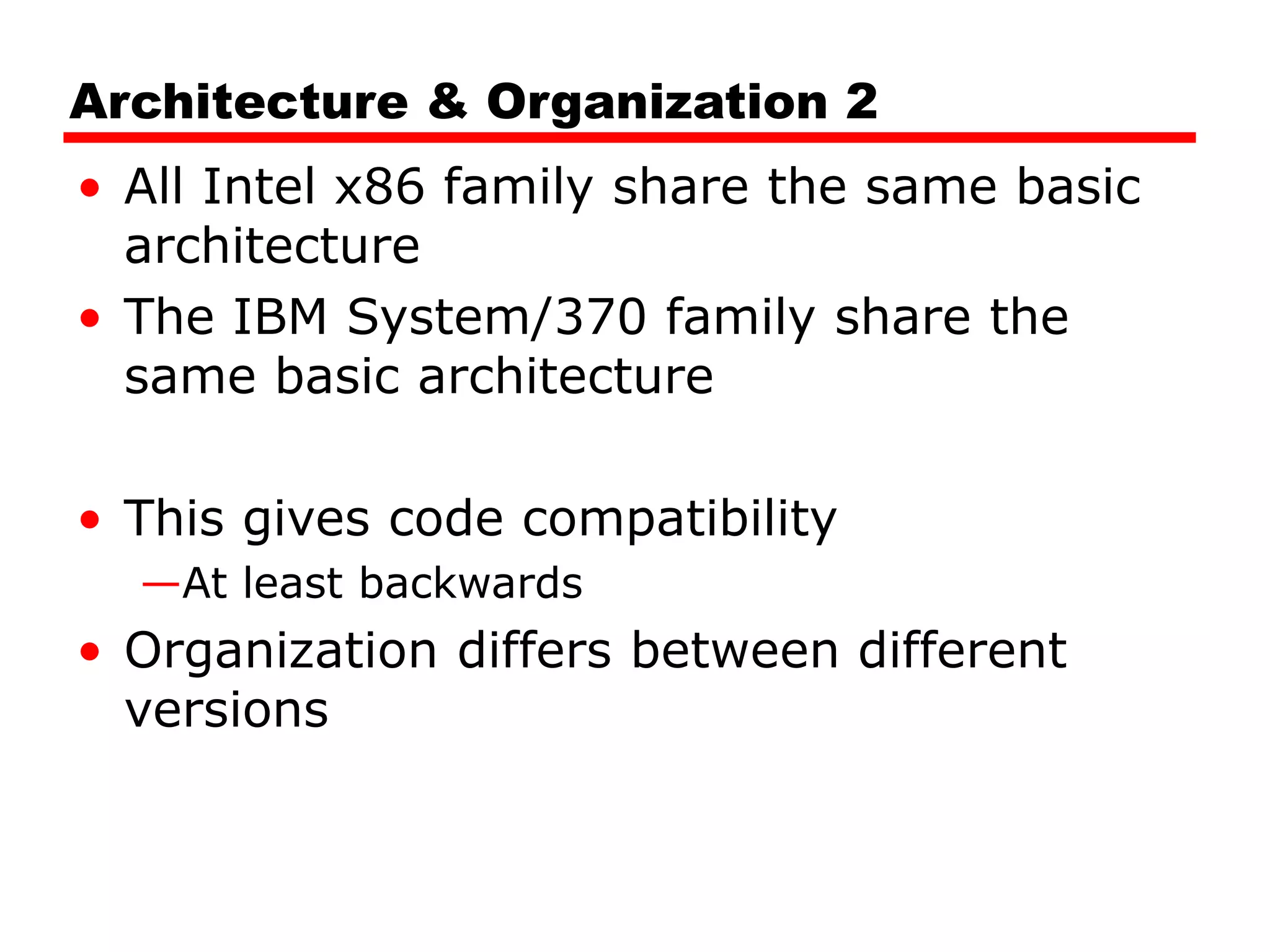 Architecture & Organization 2
• All Intel x86 family share the same basic
architecture
• The IBM System/370 family share the
same basic architecture
• This gives code compatibility
—At least backwards
• Organization differs between different
versions
 