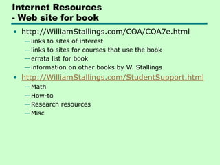 Internet Resources
- Web site for book
• http://WilliamStallings.com/COA/COA7e.html
—links to sites of interest
—links to sites for courses that use the book
—errata list for book
—information on other books by W. Stallings
• http://WilliamStallings.com/StudentSupport.html
—Math
—How-to
—Research resources
—Misc
 