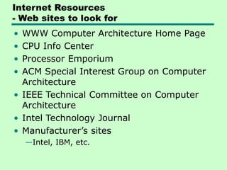 Internet Resources
- Web sites to look for
• WWW Computer Architecture Home Page
• CPU Info Center
• Processor Emporium
• ACM Special Interest Group on Computer
Architecture
• IEEE Technical Committee on Computer
Architecture
• Intel Technology Journal
• Manufacturer’s sites
—Intel, IBM, etc.
 