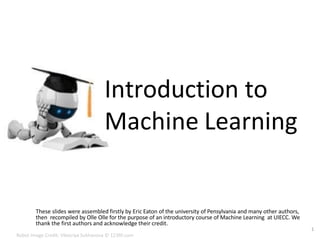 Introduction to
Machine Learning
These slides were assembled firstly by Eric Eaton of the university of Pensylvania and many other authors,
then recompiled by Olle Olle for the purpose of an introductory course of Machine Learning at UIECC. We
thank the first authors and acknowledge their credit.
1
Robot Image Credit: Viktoriya Sukhanova © 123RF.com
 