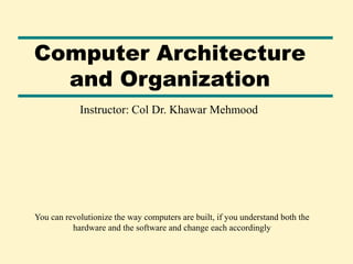 Computer Architecture
and Organization
Instructor: Col Dr. Khawar Mehmood
You can revolutionize the way computers are built, if you understand both the
hardware and the software and change each accordingly
 