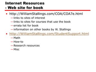Internet Resources
- Web site for book
• http://WilliamStallings.com/COA/COA7e.html
—links to sites of interest
—links to sites for courses that use the book
—errata list for book
—information on other books by W. Stallings
• http://WilliamStallings.com/StudentSupport.html
—Math
—How-to
—Research resources
—Misc
 