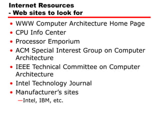 Internet Resources
- Web sites to look for
• WWW Computer Architecture Home Page
• CPU Info Center
• Processor Emporium
• ACM Special Interest Group on Computer
Architecture
• IEEE Technical Committee on Computer
Architecture
• Intel Technology Journal
• Manufacturer’s sites
—Intel, IBM, etc.
 