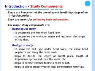 Introduction – Study Components
 These are important at the planning and feasibility stage of an
irrigation project.
 They are meant for collecting basic information.
 The major study components are:
 Hydrological study –
 to determine the maximum flood level,
 to determine the minimum, mean and maximum discharges
of the river.
 Geological study –
 to know the soil type under head work, the canal head
regulator and along the canal route.
 helps to decide the length of cutoff piles, length of
impervious aprons and their thickness, etc.
 helps to decide whether to line a canal or not.
 helps to select proper type of local construction materials.
 