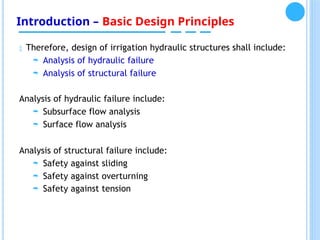 Introduction – Basic Design Principles
 Therefore, design of irrigation hydraulic structures shall include:
 Analysis of hydraulic failure
 Analysis of structural failure
Analysis of hydraulic failure include:
 Subsurface flow analysis
 Surface flow analysis
Analysis of structural failure include:
 Safety against sliding
 Safety against overturning
 Safety against tension
 