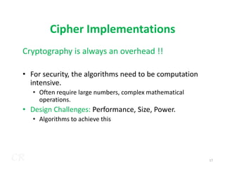 Cipher Implementations
Cryptography is always an overhead !!
• For security, the algorithms need to be computation
intensive.
CR
intensive.
• Often require large numbers, complex mathematical
operations.
• Design Challenges: Performance, Size, Power.
• Algorithms to achieve this
17
 