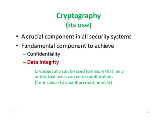 Cryptography
(its use)
• A crucial component in all security systems
• Fundamental component to achieve
– Confidentiality
– Data Integrity
CR
– Data Integrity
Cryptography can be used to ensure that only
authorized users can make modifications
(for instance to a bank account number)
8
 