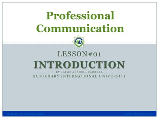 Professional
Communication
LESSON#01

INTRODUCTION
BY JAIME ALFREDO CABRERA

ALBUKHARY INTERNATIONAL UNIVERSITY

SLH1013 - Professional English

Tuesday, October 29, 2013

 