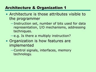 Architecture & Organization 1
• Architecture is those attributes visible to
the programmer
—Instruction set, number of bits used for data
representation, I/O mechanisms, addressing
techniques.
—e.g. Is there a multiply instruction?
• Organization is how features are
implemented
—Control signals, interfaces, memory
technology.
 