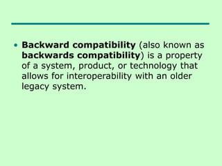 • Backward compatibility (also known as
backwards compatibility) is a property
of a system, product, or technology that
allows for interoperability with an older
legacy system.
 