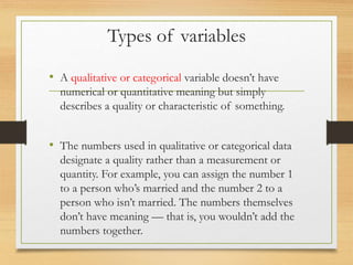 Types of variables
• A qualitative or categorical variable doesn’t have
numerical or quantitative meaning but simply
describes a quality or characteristic of something.
• The numbers used in qualitative or categorical data
designate a quality rather than a measurement or
quantity. For example, you can assign the number 1
to a person who’s married and the number 2 to a
person who isn’t married. The numbers themselves
don’t have meaning — that is, you wouldn’t add the
numbers together.
 