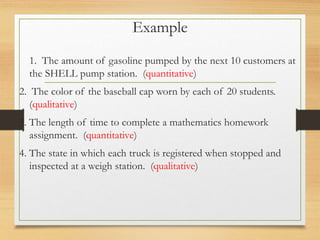Example
1. The amount of gasoline pumped by the next 10 customers at
the SHELL pump station. (quantitative)
2. The color of the baseball cap worn by each of 20 students.
(qualitative)
3. The length of time to complete a mathematics homework
assignment. (quantitative)
4. The state in which each truck is registered when stopped and
inspected at a weigh station. (qualitative)
 