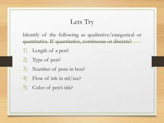 Lets Try
Identify of the following as qualitative/categorical or
quantitative. If quantitative, continuous or discrete?
1) Length of a pen?
2) Type of pen?
3) Number of pens in box?
4) Flow of ink in ml/sec?
5) Color of pen’s ink?
Quantitative, Continuous
qualitative
Quantitative, Discrete
Qualitative
Quantitative, Continuous
Qualitative
 