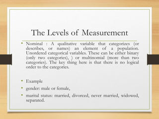 The Levels of Measurement
• Nominal : A qualitative variable that categorizes (or
describes, or names) an element of a population.
Unordered categorical variables. These can be either binary
(only two categories), ) or multinomial (more than two
categories). The key thing here is that there is no logical
order to the categories.
• Example
• gender: male or female,
• marital status: married, divorced, never married, widowed,
separated.
 
