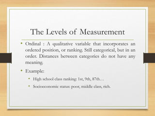 The Levels of Measurement
• Ordinal : A qualitative variable that incorporates an
ordered position, or ranking. Still categorical, but in an
order. Distances between categories do not have any
meaning.
• Example:
• High school class ranking: 1st, 9th, 87th…
• Socioeconomic status: poor, middle class, rich.
 