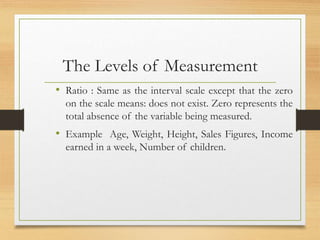 The Levels of Measurement
• Ratio : Same as the interval scale except that the zero
on the scale means: does not exist. Zero represents the
total absence of the variable being measured.
• Example Age, Weight, Height, Sales Figures, Income
earned in a week, Number of children.
 