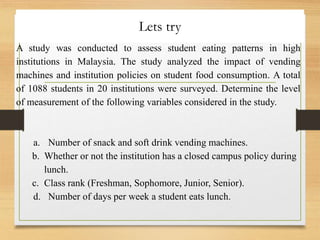 Lets try
A study was conducted to assess student eating patterns in high
institutions in Malaysia. The study analyzed the impact of vending
machines and institution policies on student food consumption. A total
of 1088 students in 20 institutions were surveyed. Determine the level
of measurement of the following variables considered in the study.
a. Number of snack and soft drink vending machines.
b. Whether or not the institution has a closed campus policy during
lunch.
c. Class rank (Freshman, Sophomore, Junior, Senior).
d. Number of days per week a student eats lunch.
 