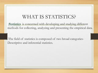 WHAT IS STATISTICS?
Statistics is concerned with developing and studying different
methods for collecting, analyzing and presenting the empirical data.
The field of statistics is composed of two broad categories-
Descriptive and inferential statistics.
 