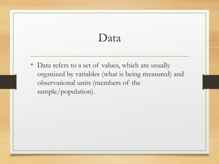 Data
• Data refers to a set of values, which are usually
organized by variables (what is being measured) and
observational units (members of the
sample/population).
 