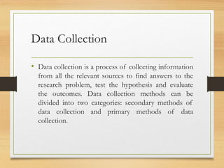 Data Collection
• Data collection is a process of collecting information
from all the relevant sources to find answers to the
research problem, test the hypothesis and evaluate
the outcomes. Data collection methods can be
divided into two categories: secondary methods of
data collection and primary methods of data
collection.
 