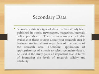 Secondary Data
• Secondary data is a type of data that has already been
published in books, newspapers, magazines, journals,
online portals etc. There is an abundance of data
available in these sources about your research area in
business studies, almost regardless of the nature of
the research area. Therefore, application of
appropriate set of criteria to select secondary data to
be used in the study plays an important role in terms
of increasing the levels of research validity and
reliability.
 