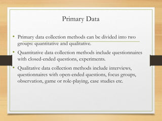 Primary Data
• Primary data collection methods can be divided into two
groups: quantitative and qualitative.
• Quantitative data collection methods include questionnaires
with closed-ended questions, experiments.
• Qualitative data collection methods include interviews,
questionnaires with open-ended questions, focus groups,
observation, game or role-playing, case studies etc.
 