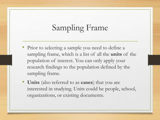 Sampling Frame
• Prior to selecting a sample you need to define a
sampling frame, which is a list of all the units of the
population of interest. You can only apply your
research findings to the population defined by the
sampling frame.
• Units (also referred to as cases) that you are
interested in studying. Units could be people, school,
organizations, or existing documents.
 