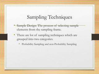 Sampling Techniques
• Sample Design: The process of selecting sample
elements from the sampling frame.
• There are lot of sampling techniques which are
grouped into two categories.
• Probability Sampling and non-Probability Sampling
 