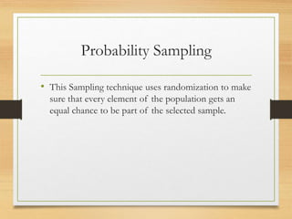Probability Sampling
• This Sampling technique uses randomization to make
sure that every element of the population gets an
equal chance to be part of the selected sample.
 